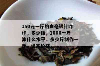 150元一斤的白毫银针咋样，多少钱，1000一斤算什么水平，多少斤制作一斤，通常价格