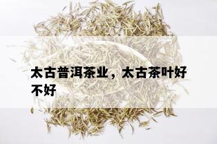 太古普洱茶业，太古茶叶好不好