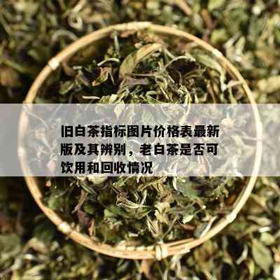 旧白茶指标图片价格表最新版及其辨别，老白茶是否可饮用和回收情况