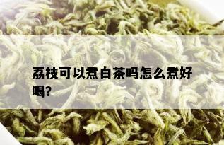 荔枝可以煮白茶吗怎么煮好喝？