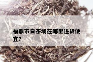 福鼎市白茶场在哪里进货便宜?