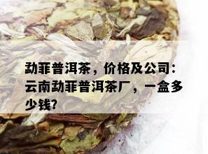 勐菲普洱茶，价格及公司：云南勐菲普洱茶厂，一盒多少钱？