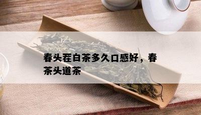 春头茬白茶多久口感好，春茶头道茶