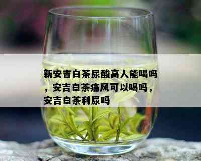 新安吉白茶尿酸高人能喝吗，安吉白茶痛风可以喝吗，安吉白茶利尿吗