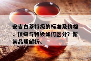 安吉白茶特级的标准及价格，顶级与特级如何区分？新茶品质解析。