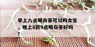 早上八点喝白茶可以吗女生，晚上8到9点喝白茶好吗？