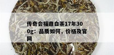 传奇会福鼎白茶17年300g：品质如何，价格及官网