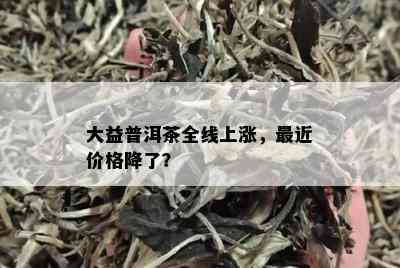 大益普洱茶全线上涨，最近价格降了？