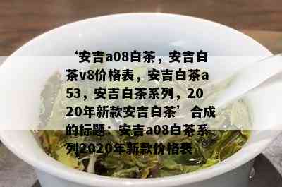 ‘安吉a08白茶，安吉白茶v8价格表，安吉白茶a53，安吉白茶系列，2020年新款安吉白茶’合成的标题：安吉a08白茶系列2020年新款价格表