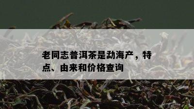 老同志普洱茶是勐海产，特点、由来和价格查询