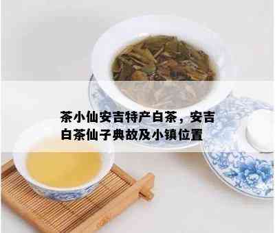 茶小仙安吉特产白茶，安吉白茶仙子典故及小镇位置