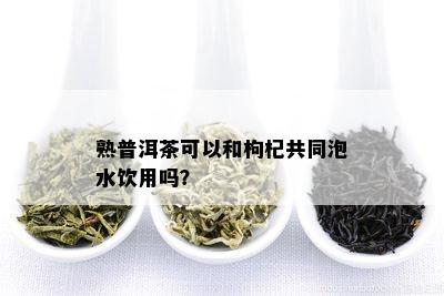 熟普洱茶可以和枸杞共同泡水饮用吗？