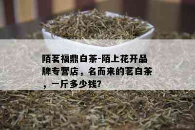 陌茗福鼎白茶-陌上花开品牌专营店，名而来的茗白茶，一斤多少钱？