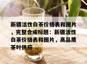 新疆活性白茶价格表和图片，完整合成标题：新疆活性白茶价格表和图片，高品质茶叶供应