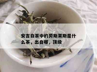 安吉白茶中的劳斯莱斯是什么茶，出自哪，顶级