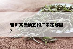 普洱茶更便宜的厂家在哪里？