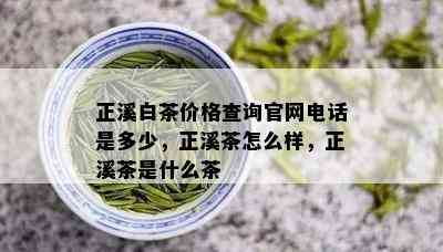 正溪白茶价格查询官网电话是多少，正溪茶怎么样，正溪茶是什么茶