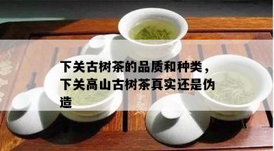 下关古树茶的品质和种类，下关高山古树茶真实还是伪造