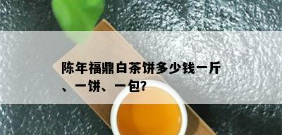 陈年福鼎白茶饼多少钱一斤、一饼、一包？