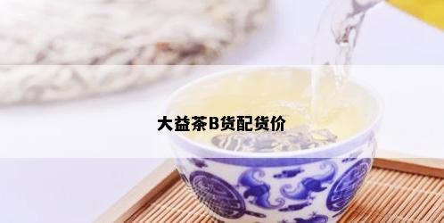 大益茶B货配货价