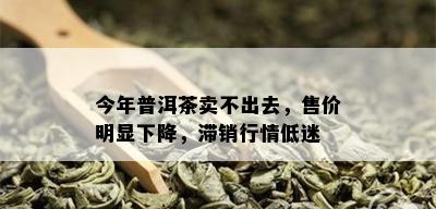 今年普洱茶卖不出去，售价明显下降，滞销行情低迷