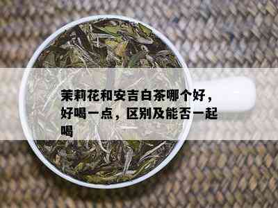 茉莉花和安吉白茶哪个好，好喝一点，区别及能否一起喝