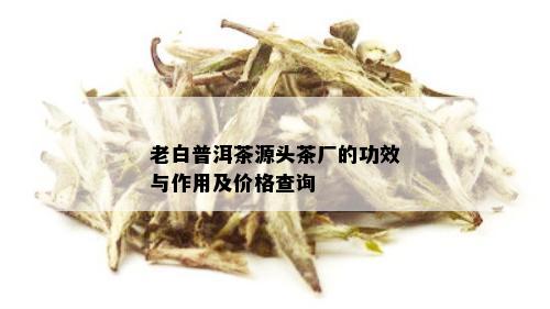 老白普洱茶源头茶厂的功效与作用及价格查询