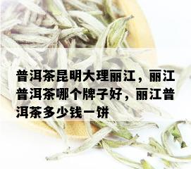 普洱茶昆明大理丽江，丽江普洱茶哪个牌子好，丽江普洱茶多少钱一饼