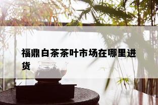 福鼎白茶茶叶市场在哪里进货