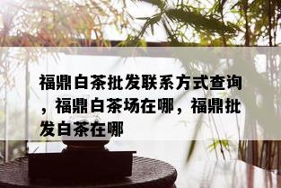 福鼎白茶批发联系方式查询，福鼎白茶场在哪，福鼎批发白茶在哪