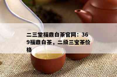 二三堂福鼎白茶官网：369福鼎白茶，二级三宝茶价格