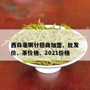 西白毫银针招商加盟、批发价、茶价格、2021价格