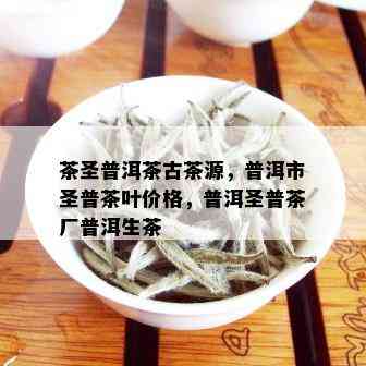 茶圣普洱茶古茶源，普洱市圣普茶叶价格，普洱圣普茶厂普洱生茶