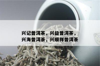 兴记普洱茶，兴益普洱茶，兴海普洱茶，兴顺祥普洱茶