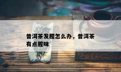 普洱茶发腥怎么办，普洱茶有点腥味