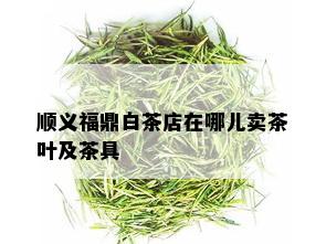 顺义福鼎白茶店在哪儿卖茶叶及茶具