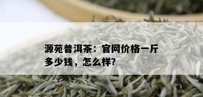 源苑普洱茶：官网价格一斤多少钱，怎么样？