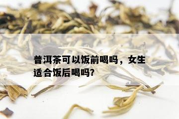 普洱茶可以饭前喝吗，女生适合饭后喝吗？