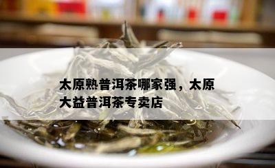 太原熟普洱茶哪家强，太原大益普洱茶专卖店