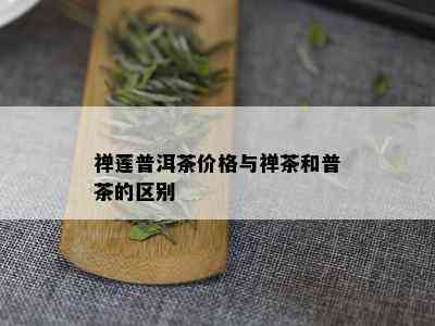 禅莲普洱茶价格与禅茶和普茶的区别