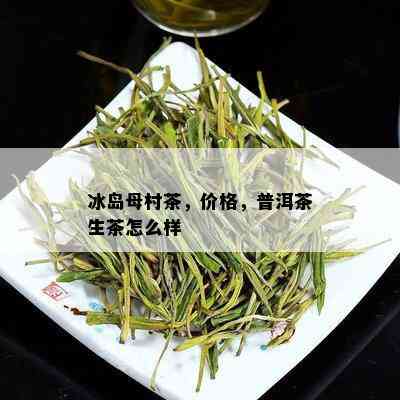 冰岛母村茶，价格，普洱茶生茶怎么样