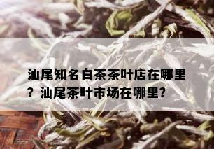 汕尾知名白茶茶叶店在哪里？汕尾茶叶市场在哪里？