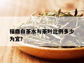 福鼎白茶水与茶叶比例多少为宜？