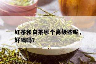 红茶和白茶哪个高级些呢，好喝吗？