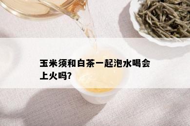 玉米须和白茶一起泡水喝会上火吗？