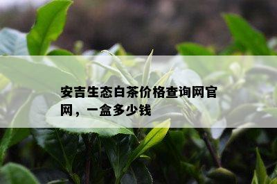 安吉生态白茶价格查询网官网，一盒多少钱