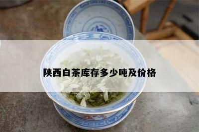 陕西白茶库存多少吨及价格