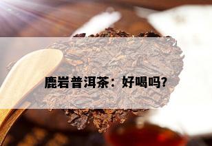 鹿岩普洱茶：好喝吗？