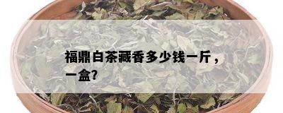 福鼎白茶藏香多少钱一斤，一盒？