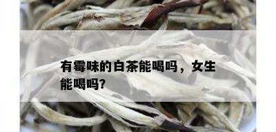 有霉味的白茶能喝吗，女生能喝吗？